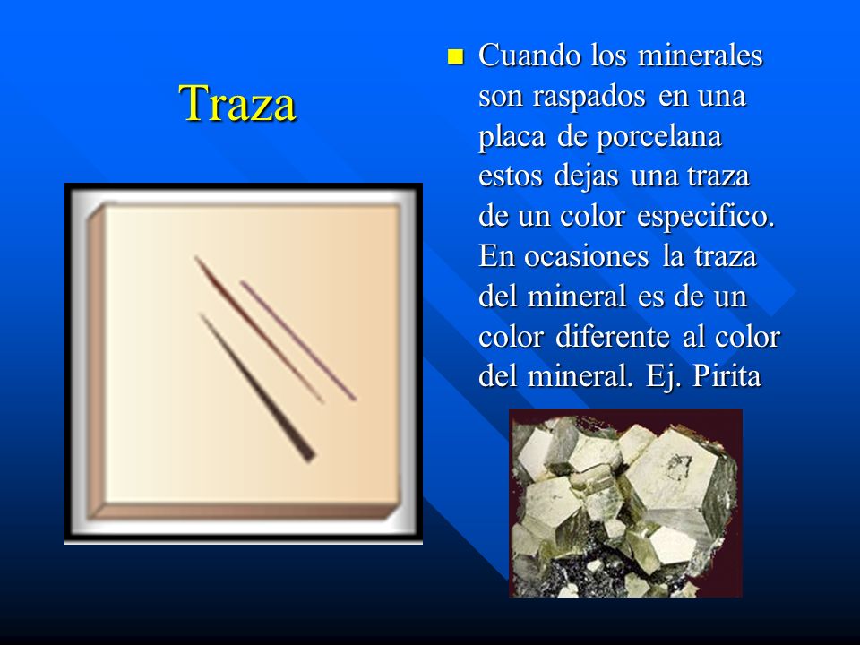 Cuando los minerales son raspados en una placa de porcelana estos dejas una traza de un color especifico. En ocasiones la traza del mineral es de un color diferente al color del mineral. Ej. Pirita