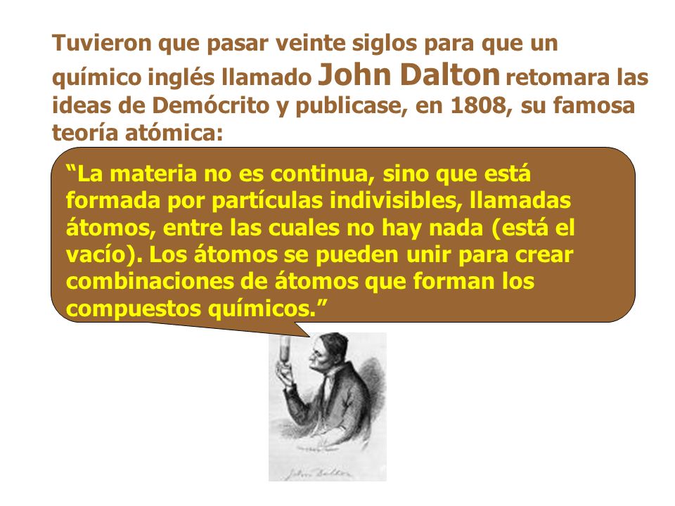 Tuvieron que pasar veinte siglos para que un químico inglés llamado John Dalton retomara las ideas de Demócrito y publicase, en 1808, su famosa teoría atómica:
