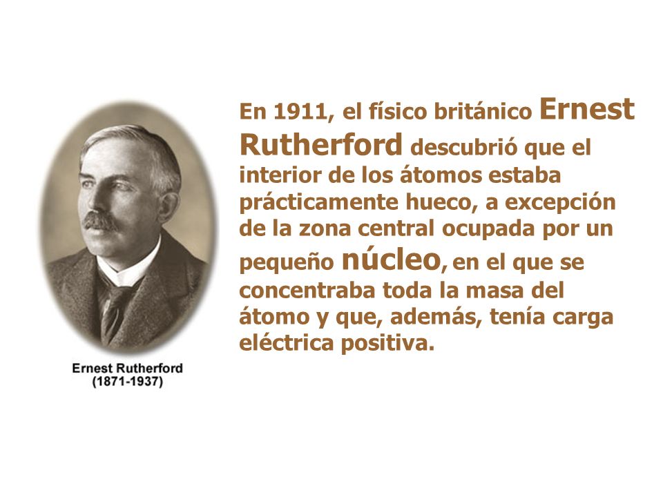 En 1911, el físico británico Ernest Rutherford descubrió que el interior de los átomos estaba prácticamente hueco, a excepción de la zona central ocupada por un pequeño núcleo, en el que se concentraba toda la masa del átomo y que, además, tenía carga eléctrica positiva.