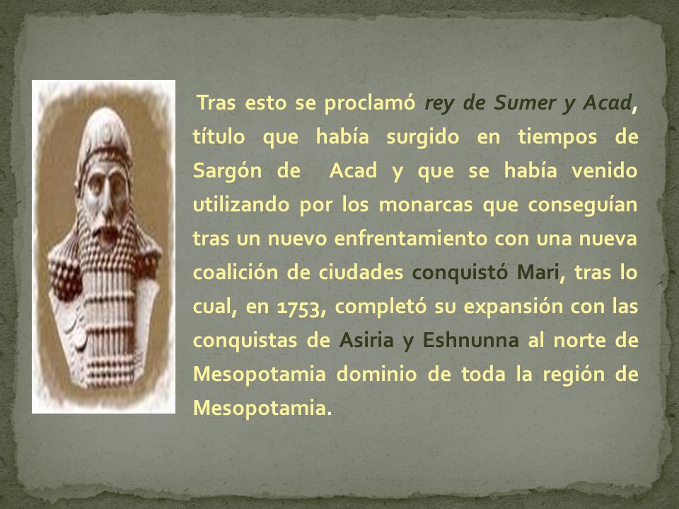 Tras esto se proclamó rey de Sumer y Acad, título que había surgido en tiempos de Sargón de Acad y que se había venido utilizando por los monarcas que conseguían tras un nuevo enfrentamiento con una nueva coalición de ciudades conquistó Mari, tras lo cual, en 1753, completó su expansión con las conquistas de Asiria y Eshnunna al norte de Mesopotamia dominio de toda la región de Mesopotamia.