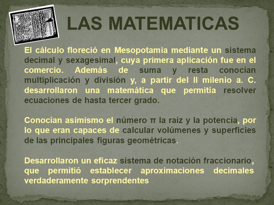 El cálculo floreció en Mesopotamia mediante un sistema decimal y sexagesimal, cuya primera aplicación fue en el comercio. Además de suma y resta conocían multiplicación y división y, a partir del II milenio a. C. desarrollaron una matemática que permitía resolver ecuaciones de hasta tercer grado.