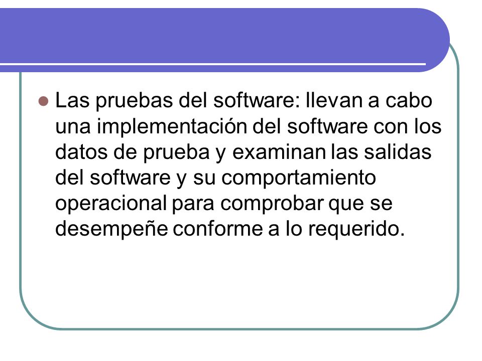 Las pruebas del software: llevan a cabo una implementación del software con los datos de prueba y examinan las salidas del software y su comportamiento operacional para comprobar que se desempeñe conforme a lo requerido.