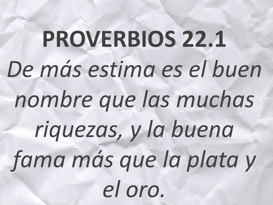 PROVERBIOS 22.1 De más estima es el buen nombre que las muchas riquezas, y la buena fama más que la plata y el oro.