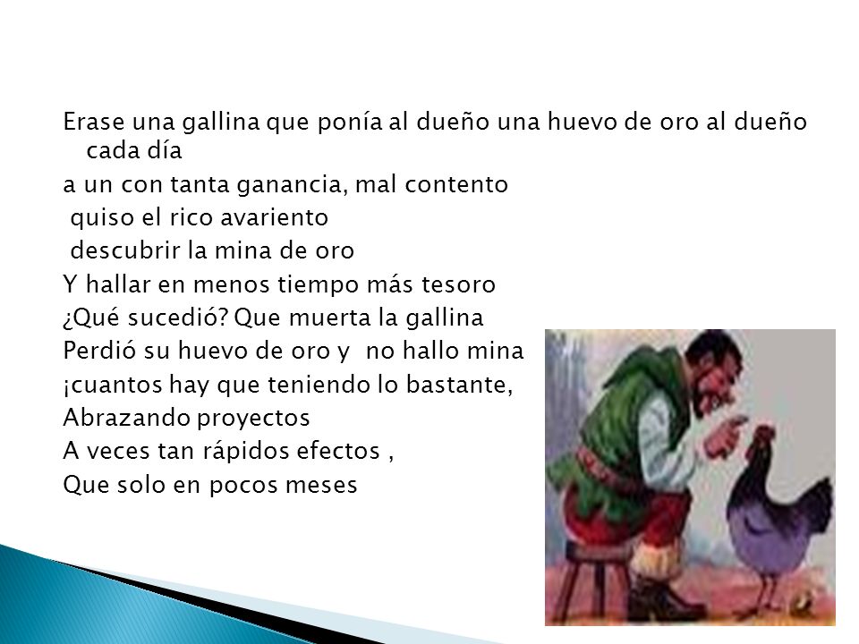 Erase una gallina que ponía al dueño una huevo de oro al dueño cada día a un con tanta ganancia, mal contento quiso el rico avariento descubrir la mina de oro Y hallar en menos tiempo más tesoro ¿Qué sucedió.