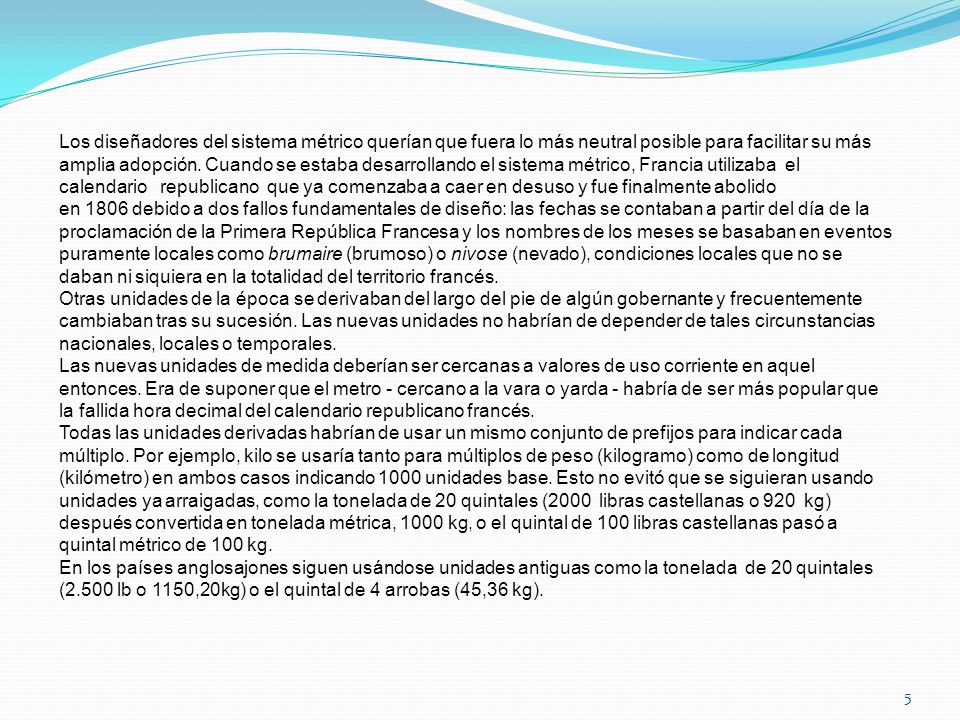 Los diseñadores del sistema métrico querían que fuera lo más neutral posible para facilitar su más amplia adopción. Cuando se estaba desarrollando el sistema métrico, Francia utilizaba el calendario republicano que ya comenzaba a caer en desuso y fue finalmente abolido en 1806 debido a dos fallos fundamentales de diseño: las fechas se contaban a partir del día de la proclamación de la Primera República Francesa y los nombres de los meses se basaban en eventos puramente locales como brumaire (brumoso) o nivose (nevado), condiciones locales que no se daban ni siquiera en la totalidad del territorio francés.