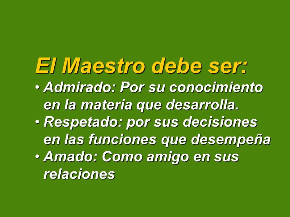 El Maestro debe ser: Admirado: Por su conocimiento en la materia que desarrolla. Respetado: por sus decisiones en las funciones que desempeña.
