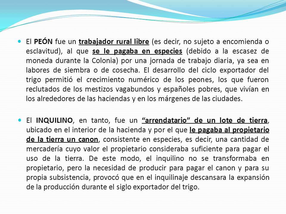 El PEÓN fue un trabajador rural libre (es decir, no sujeto a encomienda o esclavitud), al que se le pagaba en especies (debido a la escasez de moneda durante la Colonia) por una jornada de trabajo diaria, ya sea en labores de siembra o de cosecha. El desarrollo del ciclo exportador del trigo permitió el crecimiento numérico de los peones, los que fueron reclutados de los mestizos vagabundos y españoles pobres, que vivían en los alrededores de las haciendas y en los márgenes de las ciudades.