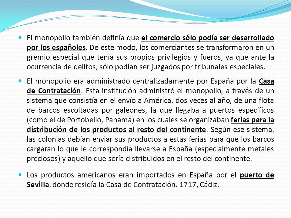 El monopolio también definía que el comercio sólo podía ser desarrollado por los españoles. De este modo, los comerciantes se transformaron en un gremio especial que tenía sus propios privilegios y fueros, ya que ante la ocurrencia de delitos, sólo podían ser juzgados por tribunales especiales.