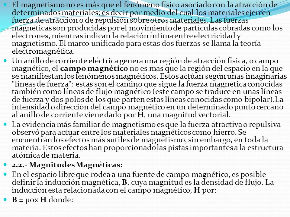 El magnetismo no es más que el fenómeno físico asociado con la atracción de determinados materiales; es decir por medio del cual los materiales ejercen fuerza de atracción o de repulsión sobre otros materiales. Las fuerzas magnéticas son producidas por el movimiento de partículas cobradas como los electrones, mientras indican la relación íntima entre electricidad y magnetismo. El marco unificado para estas dos fuerzas se llama la teoría electromagnética.