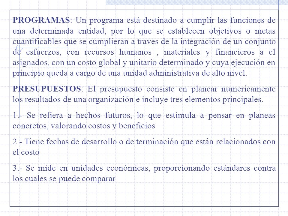 PROGRAMAS: Un programa está destinado a cumplir las funciones de una determinada entidad, por lo que se establecen objetivos o metas cuantificables que se cumplieran a traves de la integración de un conjunto de esfuerzos, con recursos humanos , materiales y financieros a el asignados, con un costo global y unitario determinado y cuya ejecución en principio queda a cargo de una unidad administrativa de alto nivel.