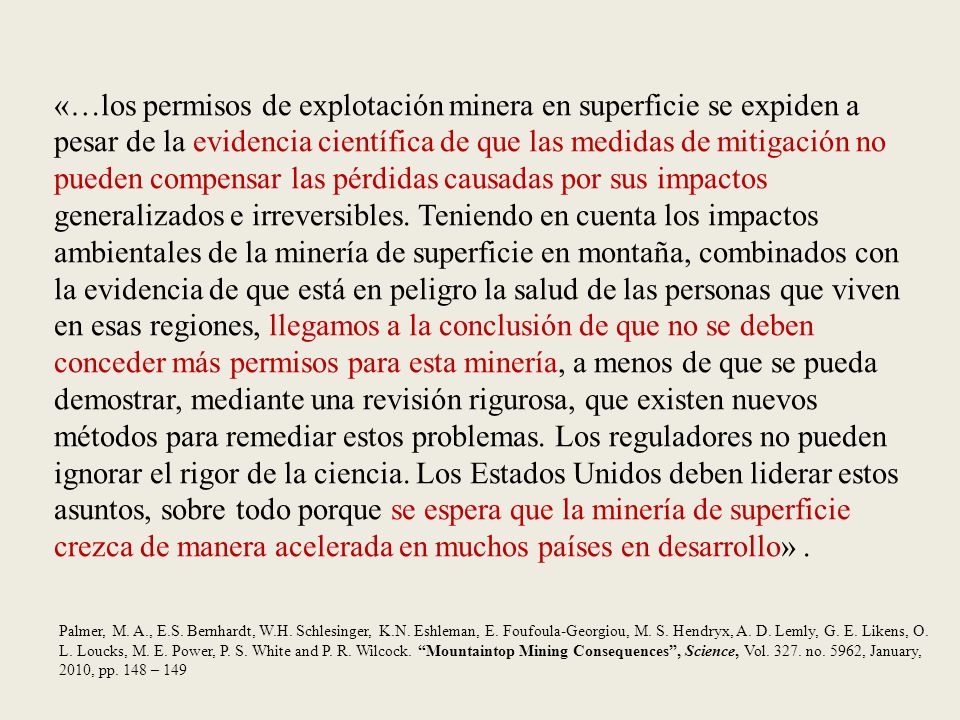 «…los permisos de explotación minera en superficie se expiden a pesar de la evidencia científica de que las medidas de mitigación no pueden compensar las pérdidas causadas por sus impactos generalizados e irreversibles. Teniendo en cuenta los impactos ambientales de la minería de superficie en montaña, combinados con la evidencia de que está en peligro la salud de las personas que viven en esas regiones, llegamos a la conclusión de que no se deben conceder más permisos para esta minería, a menos de que se pueda demostrar, mediante una revisión rigurosa, que existen nuevos métodos para remediar estos problemas. Los reguladores no pueden ignorar el rigor de la ciencia. Los Estados Unidos deben liderar estos asuntos, sobre todo porque se espera que la minería de superficie crezca de manera acelerada en muchos países en desarrollo» .