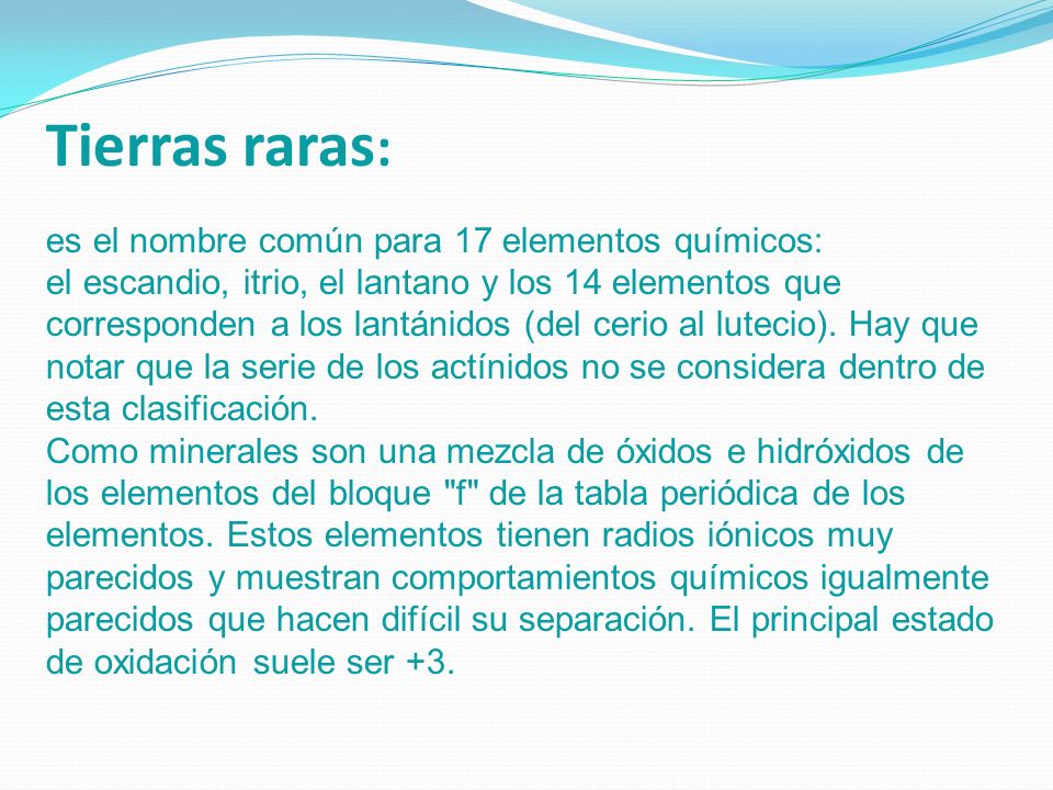 Tierras raras: es el nombre común para 17 elementos químicos: el escandio, itrio, el lantano y los 14 elementos que corresponden a los lantánidos (del cerio al lutecio).