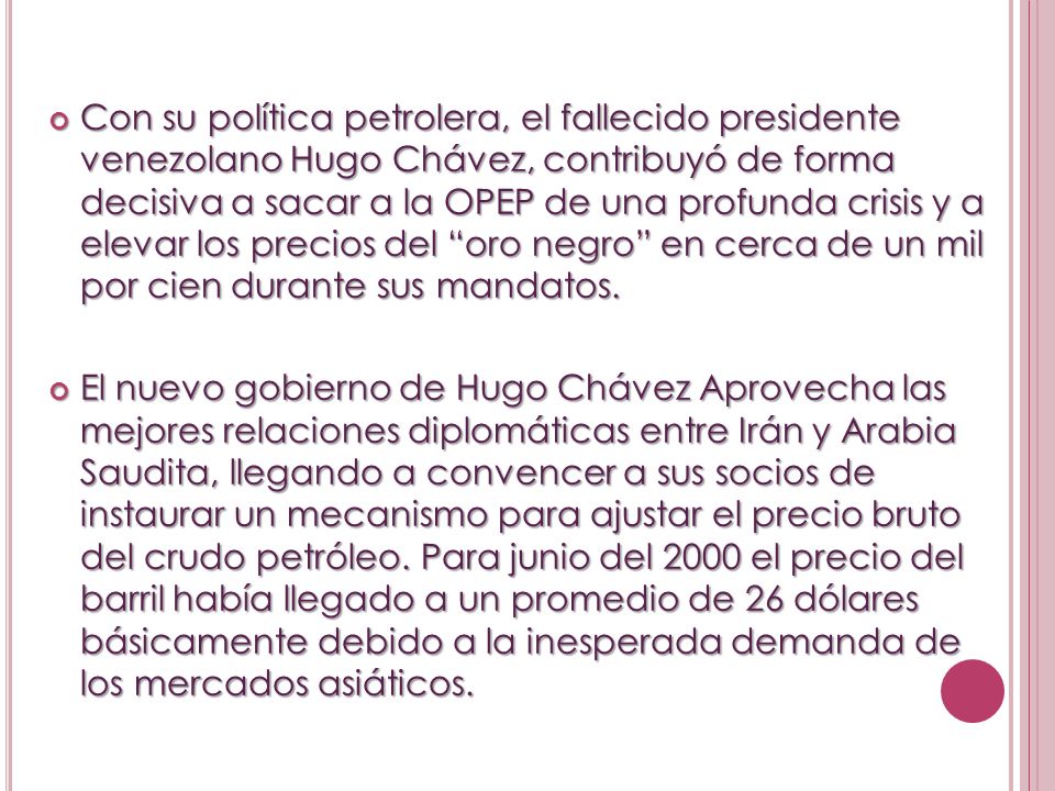 Con su política petrolera, el fallecido presidente venezolano Hugo Chávez, contribuyó de forma decisiva a sacar a la OPEP de una profunda crisis y a elevar los precios del oro negro en cerca de un mil por cien durante sus mandatos.