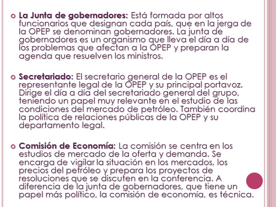 La Junta de gobernadores: Está formada por altos funcionarios que designan cada país, que en la jerga de la OPEP se denominan gobernadores. La junta de gobernadores es un organismo que lleva el día a día de los problemas que afectan a la OPEP y preparan la agenda que resuelven los ministros.