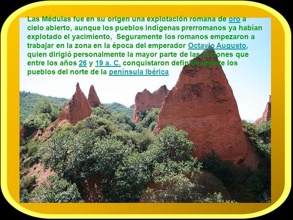 Las Médulas fue en su origen una explotación romana de oro a cielo abierto, aunque los pueblos indígenas prerromanos ya habían explotado el yacimiento, Seguramente los romanos empezaron a trabajar en la zona en la época del emperador Octavio Augusto, quien dirigió personalmente la mayor parte de las acciones que entre los años 26 y 19 a. C.