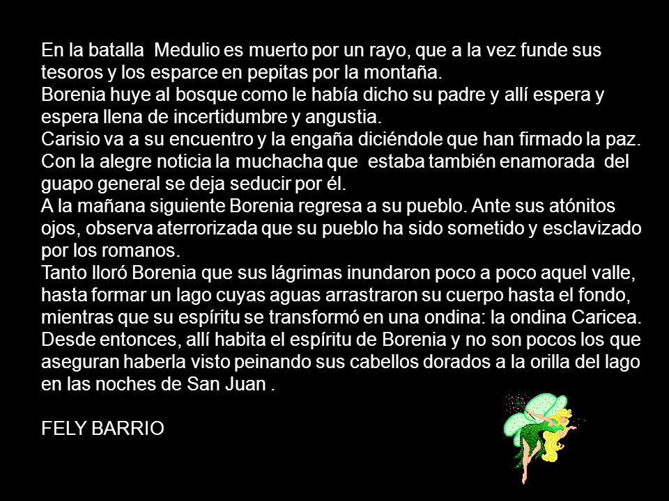 En la batalla Medulio es muerto por un rayo, que a la vez funde sus tesoros y los esparce en pepitas por la montaña. Borenia huye al bosque como le había dicho su padre y allí espera y espera llena de incertidumbre y angustia. Carisio va a su encuentro y la engaña diciéndole que han firmado la paz. Con la alegre noticia la muchacha que estaba también enamorada del guapo general se deja seducir por él. A la mañana siguiente Borenia regresa a su pueblo. Ante sus atónitos ojos, observa aterrorizada que su pueblo ha sido sometido y esclavizado por los romanos. Tanto lloró Borenia que sus lágrimas inundaron poco a poco aquel valle, hasta formar un lago cuyas aguas arrastraron su cuerpo hasta el fondo, mientras que su espíritu se transformó en una ondina: la ondina Caricea. Desde entonces, allí habita el espíritu de Borenia y no son pocos los que aseguran haberla visto peinando sus cabellos dorados a la orilla del lago en las noches de San Juan .