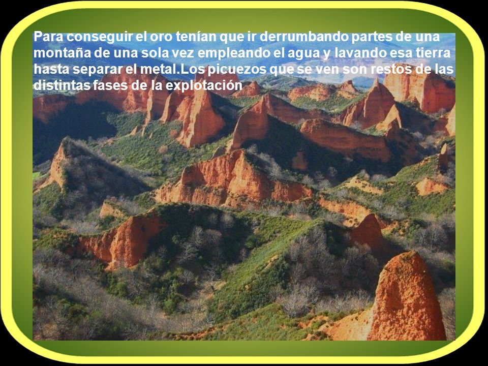 Para conseguir el oro tenían que ir derrumbando partes de una montaña de una sola vez empleando el agua y lavando esa tierra hasta separar el metal.Los picuezos que se ven son restos de las distintas fases de la explotación