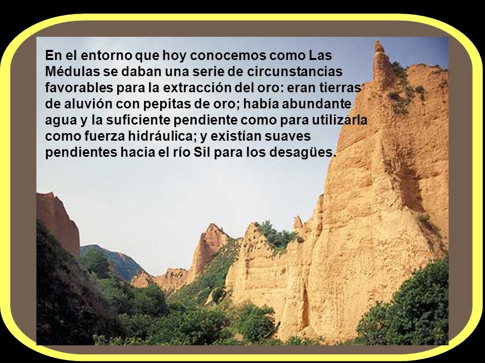 En el entorno que hoy conocemos como Las Médulas se daban una serie de circunstancias favorables para la extracción del oro: eran tierras de aluvión con pepitas de oro; había abundante agua y la suficiente pendiente como para utilizarla como fuerza hidráulica; y existían suaves pendientes hacia el río Sil para los desagües.