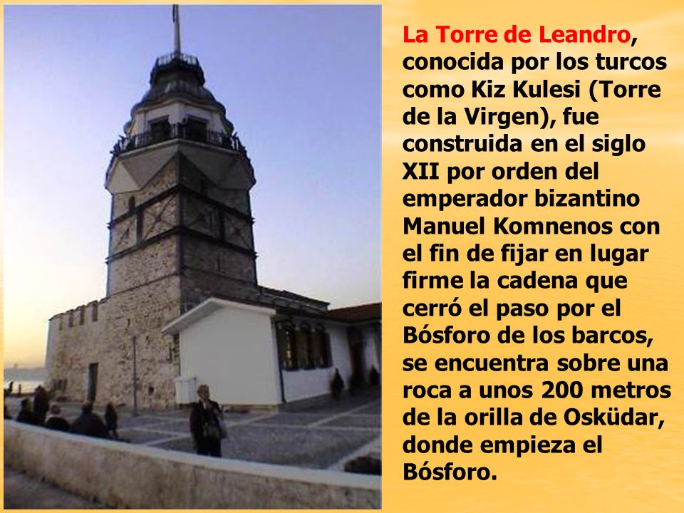 La Torre de Leandro, conocida por los turcos como Kiz Kulesi (Torre de la Virgen), fue construida en el siglo XII por orden del emperador bizantino Manuel Komnenos con el fin de fijar en lugar firme la cadena que cerró el paso por el Bósforo de los barcos, se encuentra sobre una roca a unos 200 metros de la orilla de Osküdar, donde empieza el Bósforo.