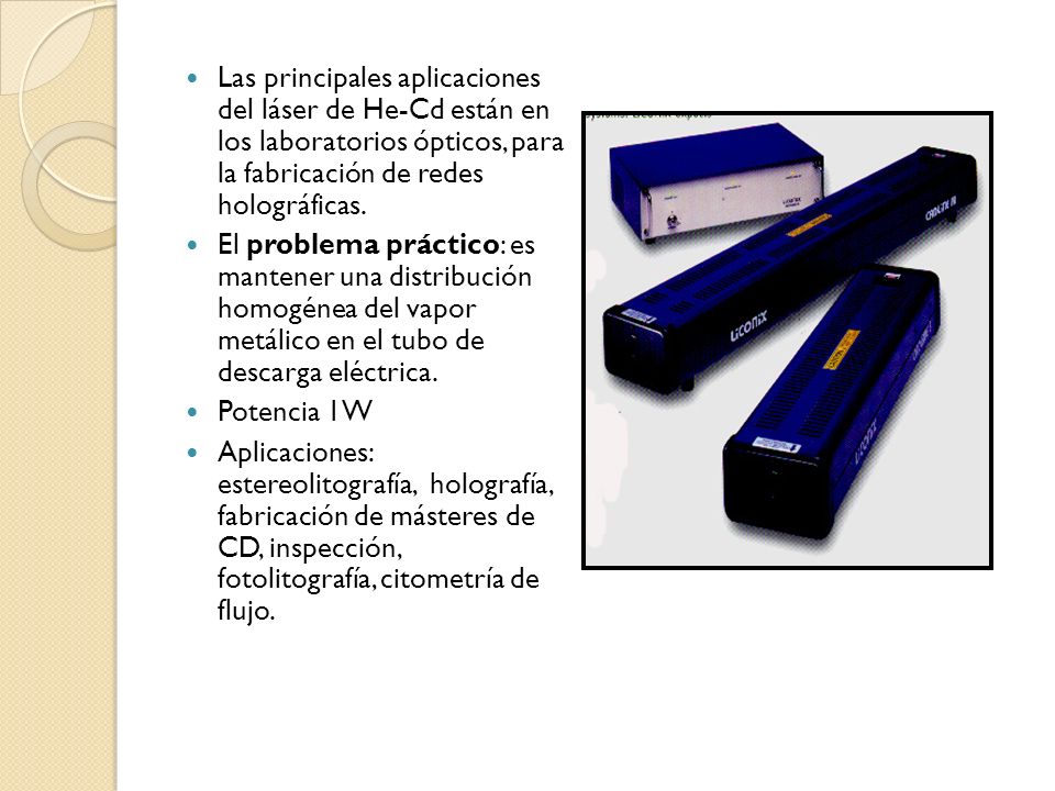 Las principales aplicaciones del láser de He-Cd están en los laboratorios ópticos, para la fabricación de redes holográficas.