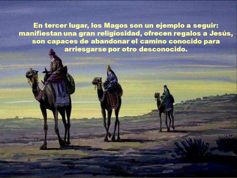 En tercer lugar, los Magos son un ejemplo a seguir: manifiestan una gran religiosidad, ofrecen regalos a Jesús, son capaces de abandonar el camino conocido para arriesgarse por otro desconocido.