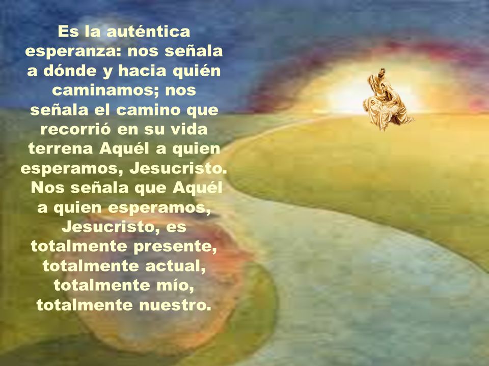 Es la auténtica esperanza: nos señala a dónde y hacia quién caminamos; nos señala el camino que recorrió en su vida terrena Aquél a quien esperamos, Jesucristo.