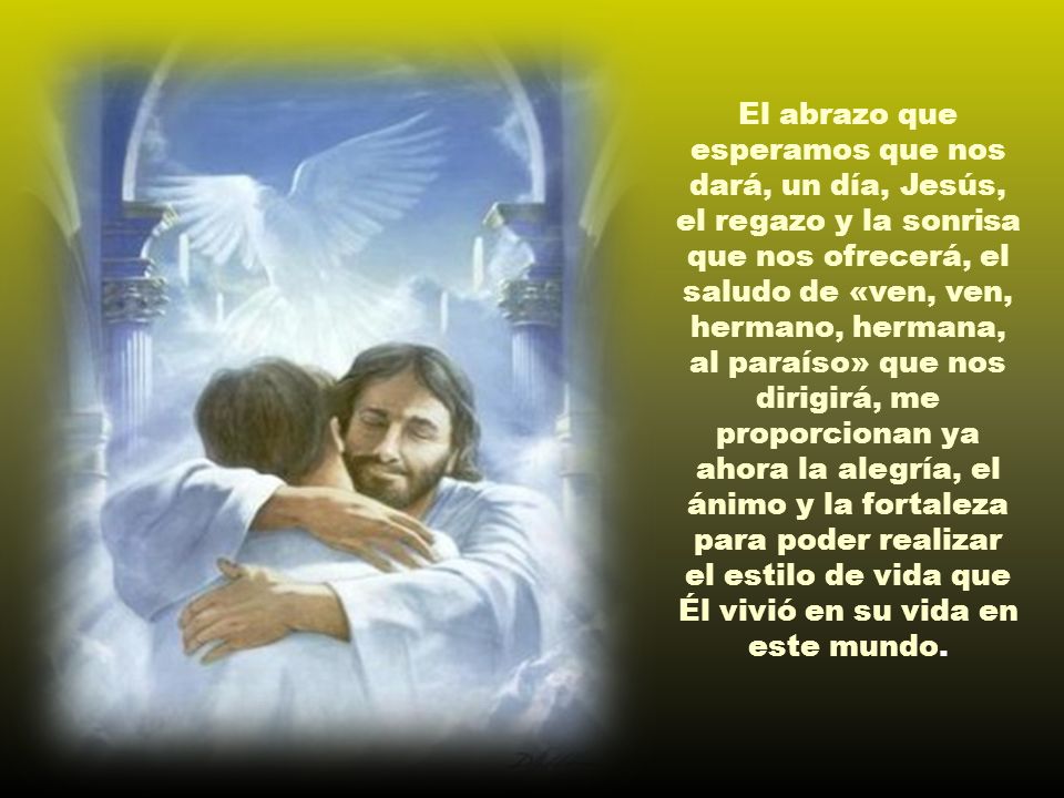 El abrazo que esperamos que nos dará, un día, Jesús, el regazo y la sonrisa que nos ofrecerá, el saludo de «ven, ven, hermano, hermana, al paraíso» que nos dirigirá, me proporcionan ya ahora la alegría, el ánimo y la fortaleza para poder realizar el estilo de vida que Él vivió en su vida en este mundo.