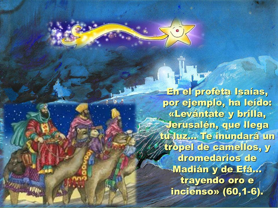En el profeta Isaías, por ejemplo, ha leído: «Levántate y brilla, Jerusalén, que llega tu luz… Te inundará un tropel de camellos, y dromedarios de Madián y de Efá… trayendo oro e incienso» (60,1-6).
