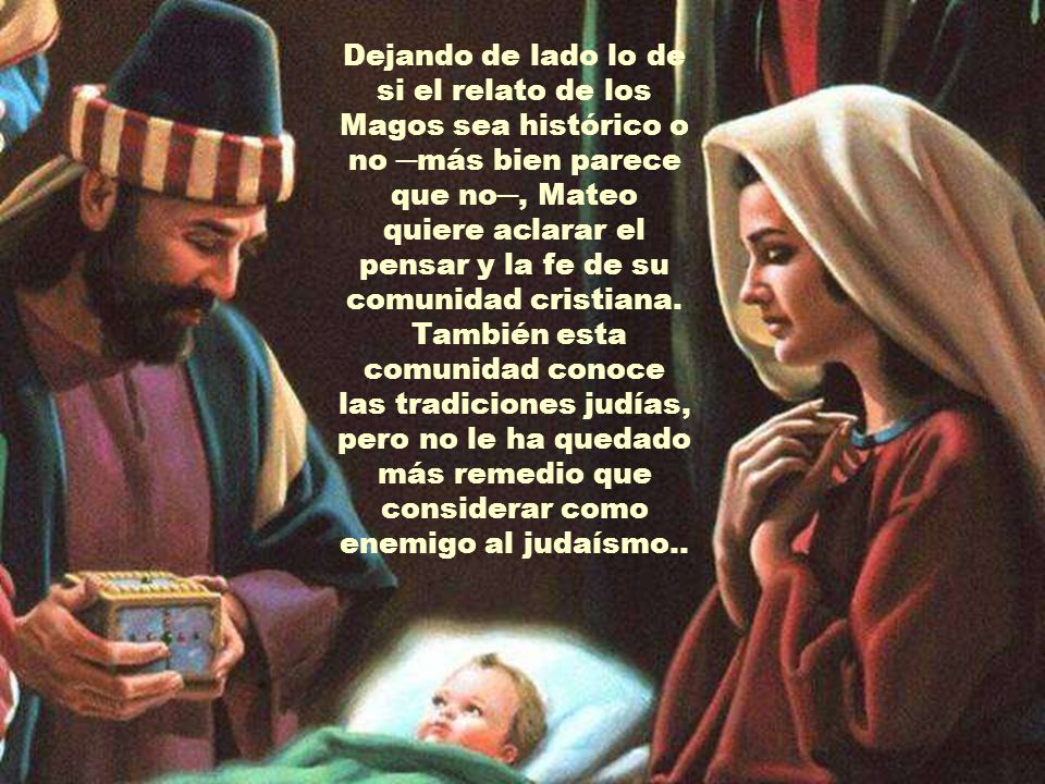 Dejando de lado lo de si el relato de los Magos sea histórico o no ─más bien parece que no─, Mateo quiere aclarar el pensar y la fe de su comunidad cristiana.