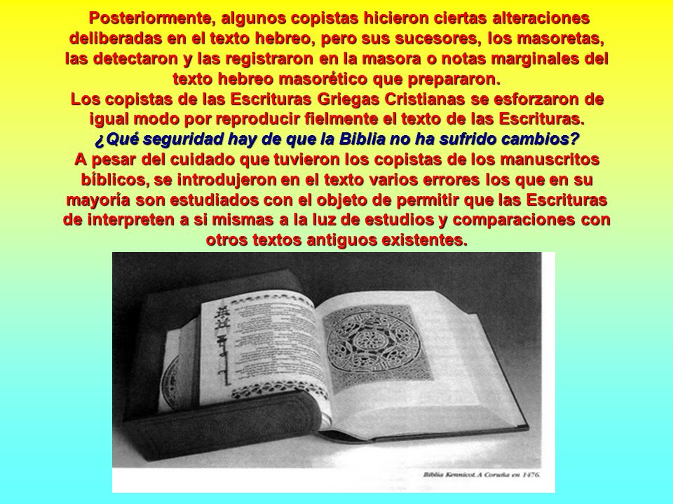 Posteriormente, algunos copistas hicieron ciertas alteraciones deliberadas en el texto hebreo, pero sus sucesores, los masoretas, las detectaron y las registraron en la masora o notas marginales del texto hebreo masorético que prepararon.