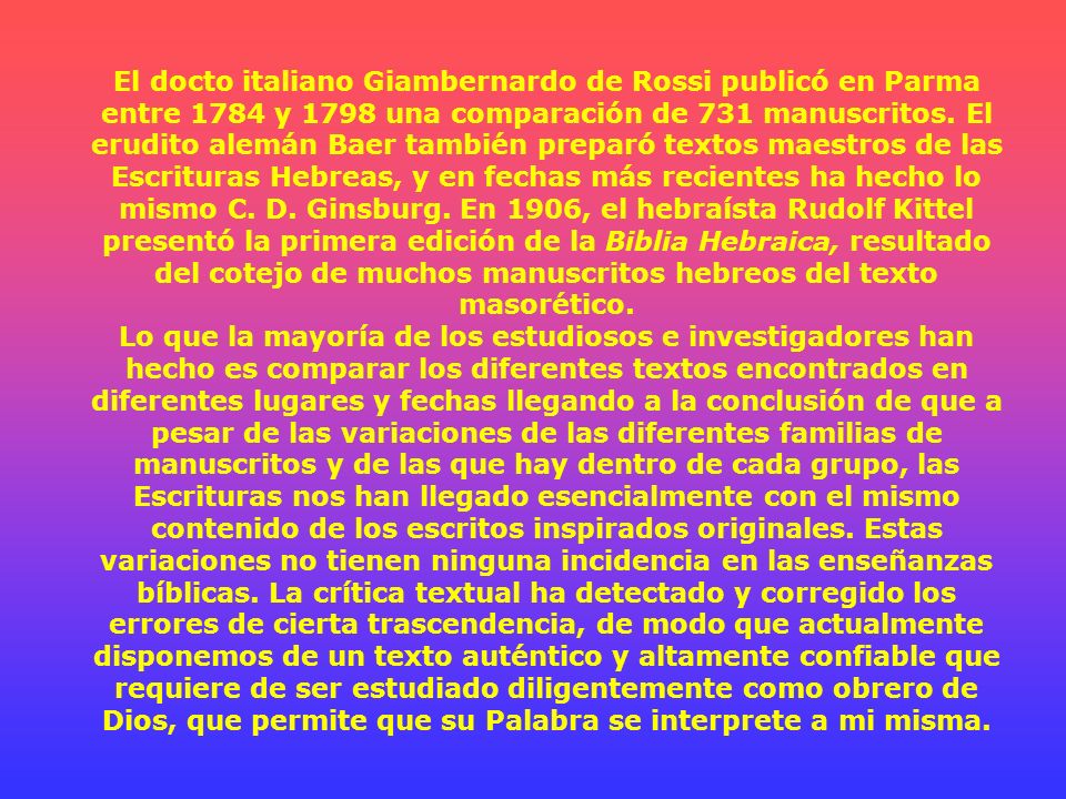 El docto italiano Giambernardo de Rossi publicó en Parma entre 1784 y 1798 una comparación de 731 manuscritos. El erudito alemán Baer también preparó textos maestros de las Escrituras Hebreas, y en fechas más recientes ha hecho lo mismo C. D. Ginsburg. En 1906, el hebraísta Rudolf Kittel presentó la primera edición de la Biblia Hebraica, resultado del cotejo de muchos manuscritos hebreos del texto masorético.