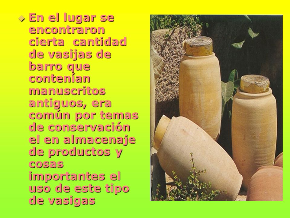 En el lugar se encontraron cierta cantidad de vasijas de barro que contenían manuscritos antiguos, era común por temas de conservación el en almacenaje de productos y cosas importantes el uso de este tipo de vasigas