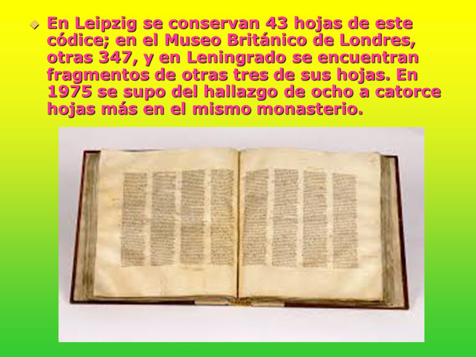 En Leipzig se conservan 43 hojas de este códice; en el Museo Británico de Londres, otras 347, y en Leningrado se encuentran fragmentos de otras tres de sus hojas.