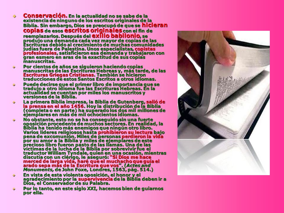 Conservación. En la actualidad no se sabe de la existencia de ninguno de los escritos originales de la Biblia. Sin embargo, Dios se preocupó de que se hicieran copias de esos escritos originales con el fin de reemplazarlos. Después del exilio babilonio, se produjo una demanda cada vez mayor de copias de las Escrituras debido al crecimiento de muchas comunidades judías fuera de Palestina. Unos especialistas, copistas profesionales, satisficieron esa demanda y trabajaron con gran esmero en aras de la exactitud de sus copias manuscritas.
