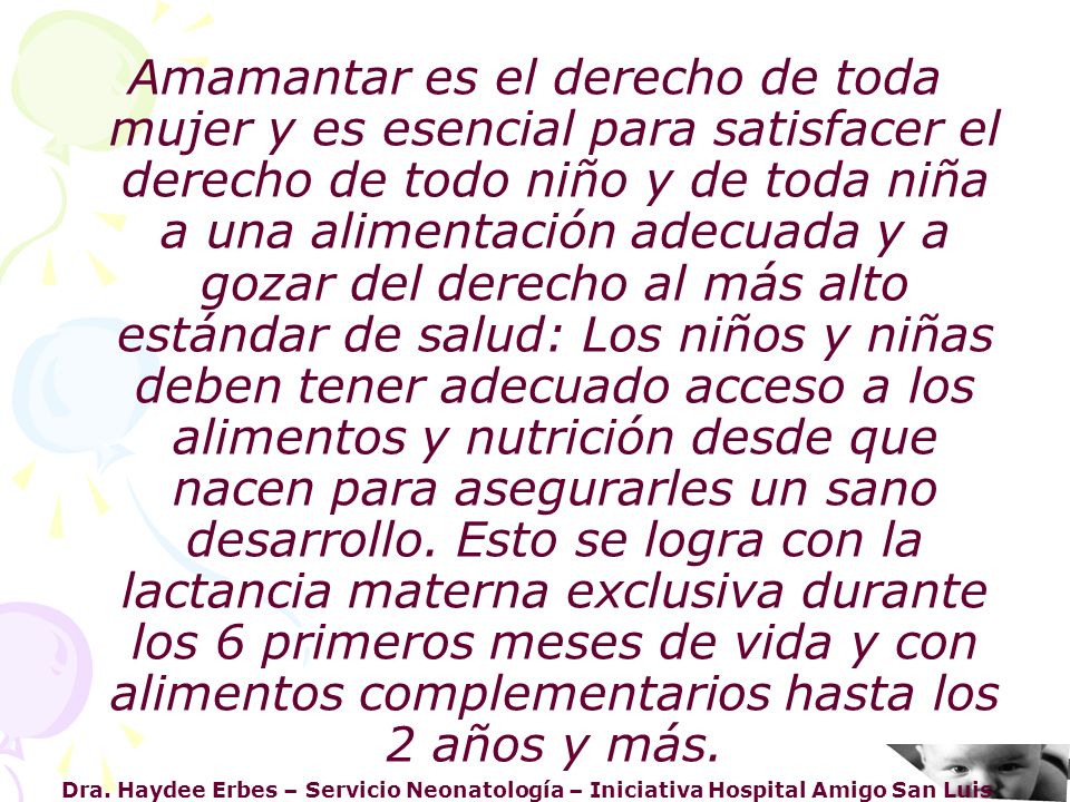 Amamantar es el derecho de toda mujer y es esencial para satisfacer el derecho de todo niño y de toda niña a una alimentación adecuada y a gozar del derecho al más alto estándar de salud: Los niños y niñas deben tener adecuado acceso a los alimentos y nutrición desde que nacen para asegurarles un sano desarrollo. Esto se logra con la lactancia materna exclusiva durante los 6 primeros meses de vida y con alimentos complementarios hasta los 2 años y más.