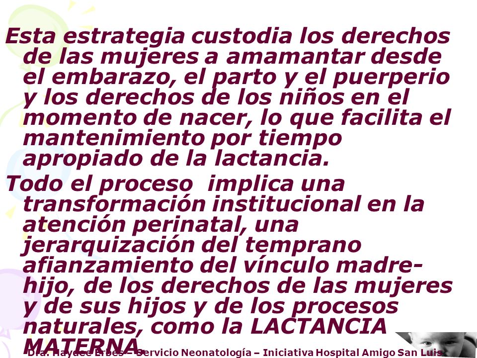 Esta estrategia custodia los derechos de las mujeres a amamantar desde el embarazo, el parto y el puerperio y los derechos de los niños en el momento de nacer, lo que facilita el mantenimiento por tiempo apropiado de la lactancia.