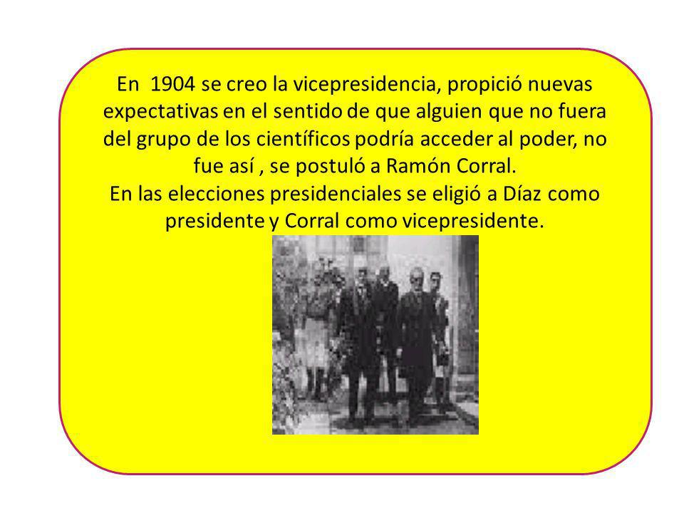 En 1904 se creo la vicepresidencia, propició nuevas expectativas en el sentido de que alguien que no fuera del grupo de los científicos podría acceder al poder, no fue así , se postuló a Ramón Corral.