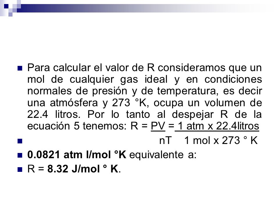 Para calcular el valor de R consideramos que un mol de cualquier gas ideal y en condiciones normales de presión y de temperatura, es decir una atmósfera y 273 °K, ocupa un volumen de 22.4 litros. Por lo tanto al despejar R de la ecuación 5 tenemos: R = PV = 1 atm x 22.4litros