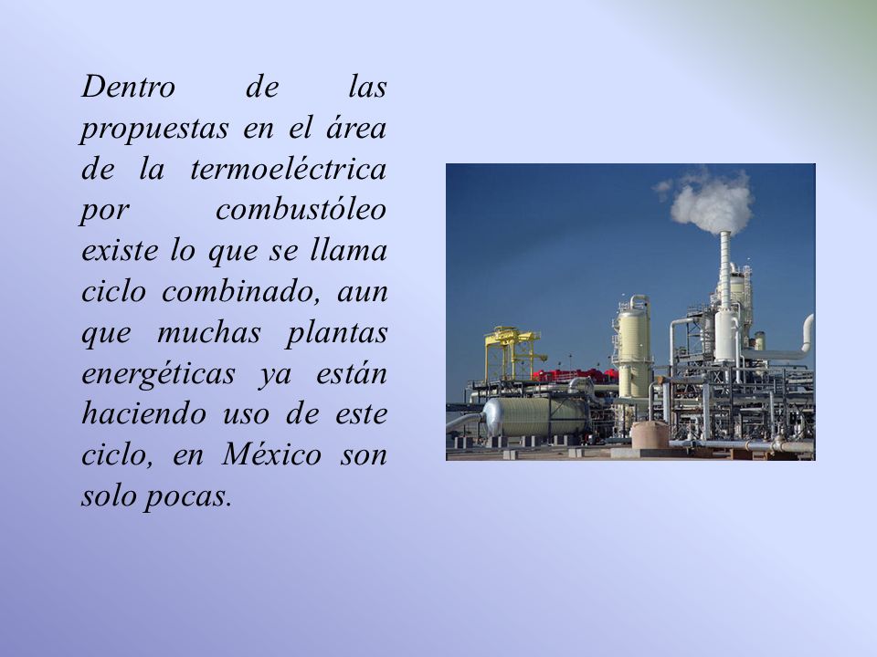 Dentro de las propuestas en el área de la termoeléctrica por combustóleo existe lo que se llama ciclo combinado, aun que muchas plantas energéticas ya están haciendo uso de este ciclo, en México son solo pocas.
