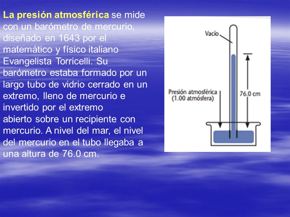 La presión atmosférica se mide con un barómetro de mercurio, diseñado en 1643 por el matemático y físico italiano Evangelista Torricelli. Su barómetro estaba formado por un largo tubo de vidrio cerrado en un extremo, lleno de mercurio e invertido por el extremo