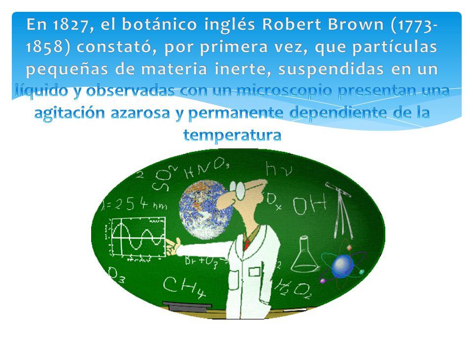En 1827, el botánico inglés Robert Brown ( ) constató, por primera vez, que partículas pequeñas de materia inerte, suspendidas en un líquido y observadas con un microscopio presentan una agitación azarosa y permanente dependiente de la temperatura