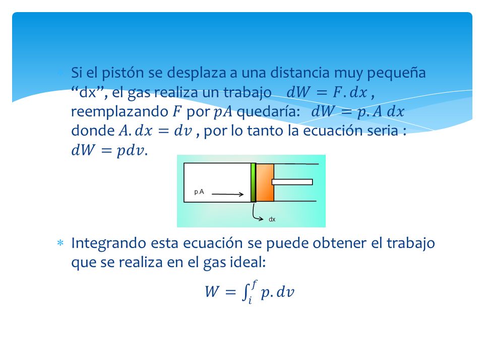Si el pistón se desplaza a una distancia muy pequeña dx , el gas realiza un trabajo 𝑑𝑊=𝐹.𝑑𝑥 , reemplazando 𝐹 por 𝑝𝐴 quedaría: 𝑑𝑊=𝑝.𝐴 𝑑𝑥 donde 𝐴.𝑑𝑥=𝑑𝑣 , por lo tanto la ecuación seria : 𝑑𝑊=𝑝𝑑𝑣.