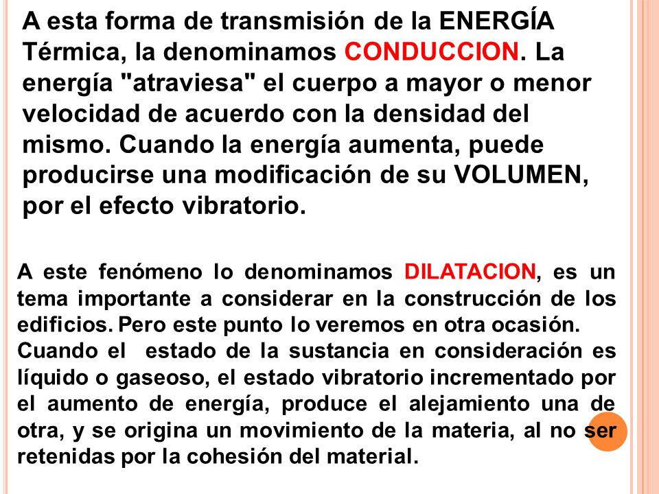 A esta forma de transmisión de la ENERGÍA Térmica, la denominamos CONDUCCION. La energía atraviesa el cuerpo a mayor o menor velocidad de acuerdo con la densidad del mismo. Cuando la energía aumenta, puede producirse una modificación de su VOLUMEN, por el efecto vibratorio.
