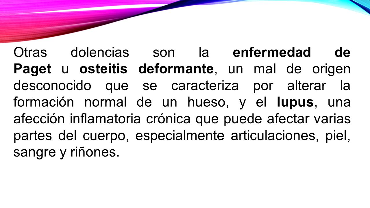 Otras dolencias son la enfermedad de Paget u osteitis deformante, un mal de origen desconocido que se caracteriza por alterar la formación normal de un hueso, y el lupus, una afección inflamatoria crónica que puede afectar varias partes del cuerpo, especialmente articulaciones, piel, sangre y riñones.