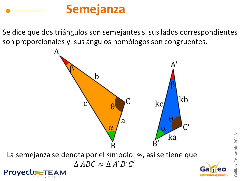 Semejanza Se dice que dos triángulos son semejantes si sus lados correspondientes son proporcionales y sus ángulos homólogos son congruentes.