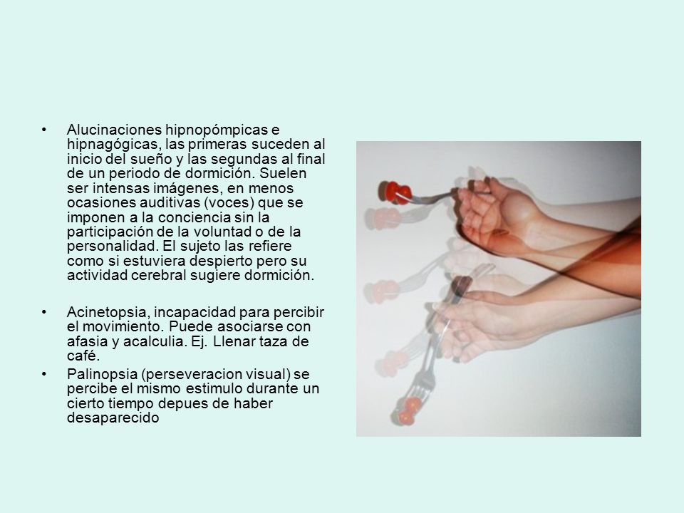 Alucinaciones hipnopómpicas e hipnagógicas, las primeras suceden al inicio del sueño y las segundas al final de un periodo de dormición. Suelen ser intensas imágenes, en menos ocasiones auditivas (voces) que se imponen a la conciencia sin la participación de la voluntad o de la personalidad. El sujeto las refiere como si estuviera despierto pero su actividad cerebral sugiere dormición.