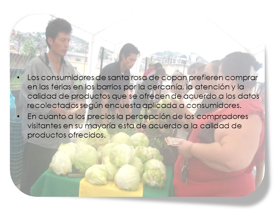 Los consumidores de santa rosa de copan prefieren comprar en las ferias en los barrios por la cercanía, la atención y la calidad de productos que se ofrecen de acuerdo a los datos recolectados según encuesta aplicada a consumidores.