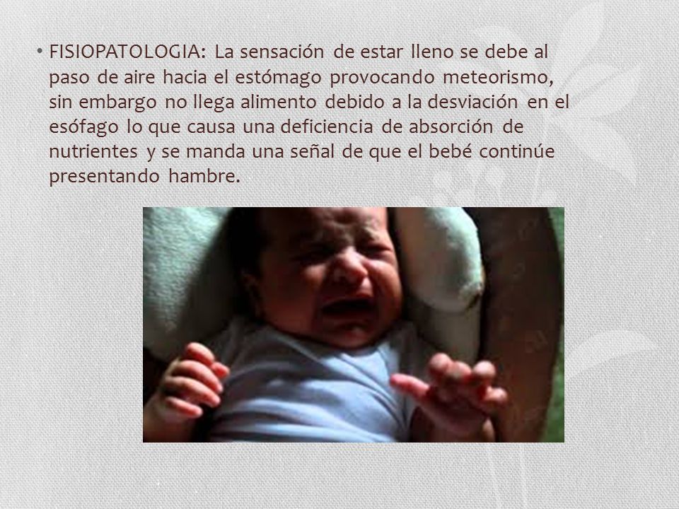 FISIOPATOLOGIA: La sensación de estar lleno se debe al paso de aire hacia el estómago provocando meteorismo, sin embargo no llega alimento debido a la desviación en el esófago lo que causa una deficiencia de absorción de nutrientes y se manda una señal de que el bebé continúe presentando hambre.