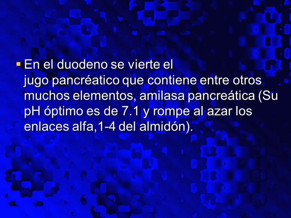 En el duodeno se vierte el jugo pancréatico que contiene entre otros muchos elementos, amilasa pancreática (Su pH óptimo es de 7.1 y rompe al azar los enlaces alfa,1-4 del almidón).