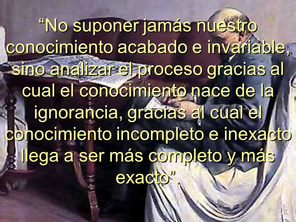No suponer jamás nuestro conocimiento acabado e invariable, sino analizar el proceso gracias al cual el conocimiento nace de la ignorancia, gracias al cual el conocimiento incompleto e inexacto llega a ser más completo y más exacto .